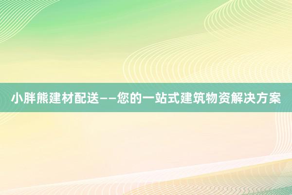 小胖熊建材配送——您的一站式建筑物资解决方案