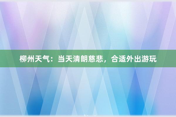 柳州天气：当天清朗慈悲，合适外出游玩