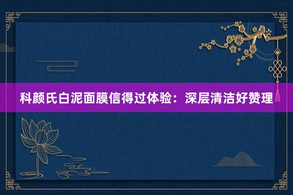 科颜氏白泥面膜信得过体验：深层清洁好赞理